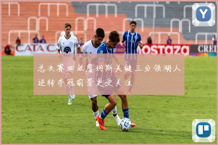 总决赛回放詹姆斯关键三分领湖人逆转夺冠前景更受关注