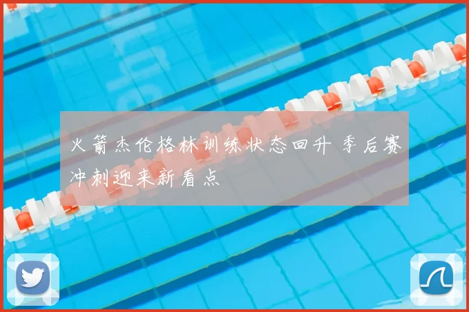 火箭杰伦格林训练状态回升 季后赛冲刺迎来新看点