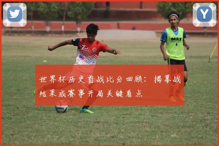 世界杯历史首战比分回顾：揭幕战结果成赛事开局关键看点