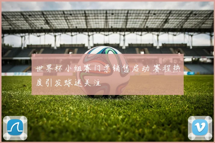 世界杯小组赛门票销售启动 赛程热度引发球迷关注