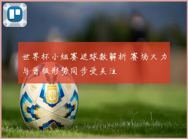 世界杯小组赛进球数解析 赛场火力与晋级形势同步受关注