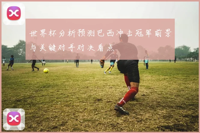 世界杯分析预测巴西冲击冠军前景与关键对手对决看点