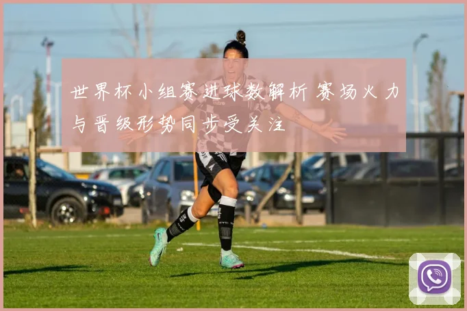 世界杯小组赛进球数解析 赛场火力与晋级形势同步受关注