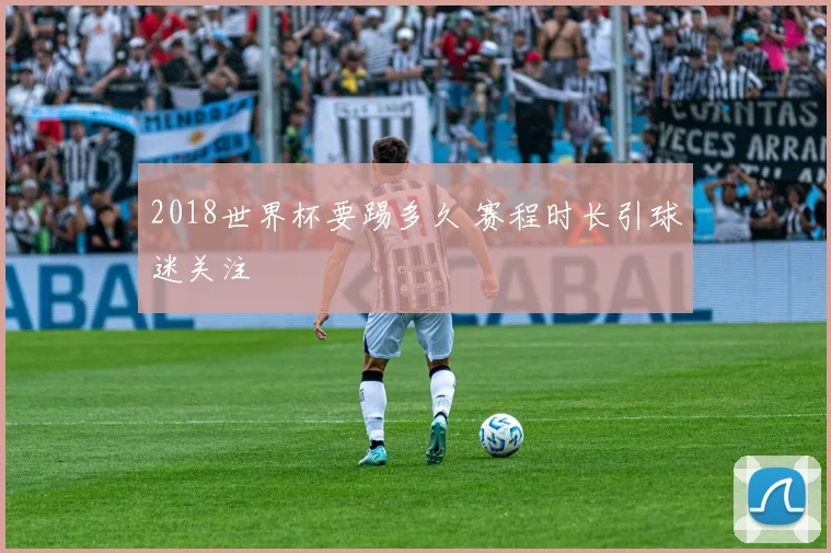 2018世界杯要踢多久 赛程时长引球迷关注