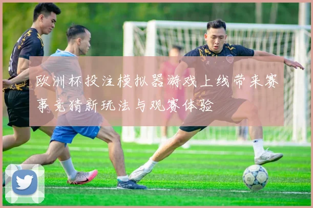 欧洲杯投注模拟器游戏上线带来赛事竞猜新玩法与观赛体验