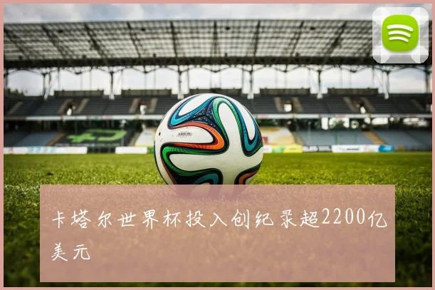 卡塔尔世界杯投入创纪录超2200亿美元
