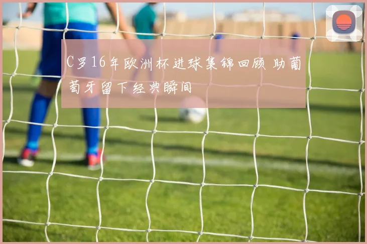 C罗16年欧洲杯进球集锦回顾 助葡萄牙留下经典瞬间