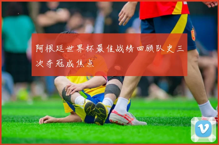 阿根廷世界杯最佳战绩回顾队史三次夺冠成焦点