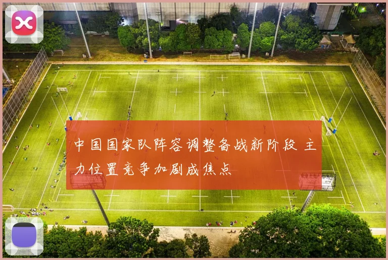 中国国家队阵容调整备战新阶段 主力位置竞争加剧成焦点