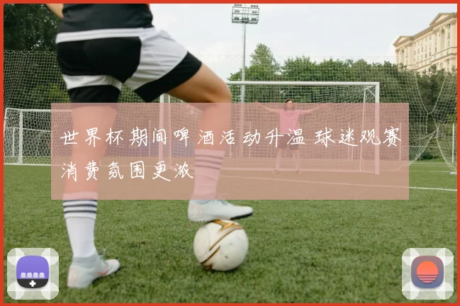 世界杯期间啤酒活动升温 球迷观赛消费氛围更浓