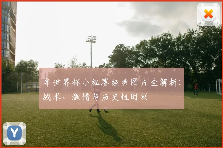 年世界杯小组赛经典图片全解析：战术、激情与历史性时刻
