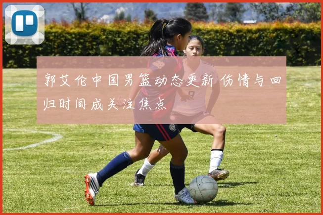 郭艾伦中国男篮动态更新 伤情与回归时间成关注焦点