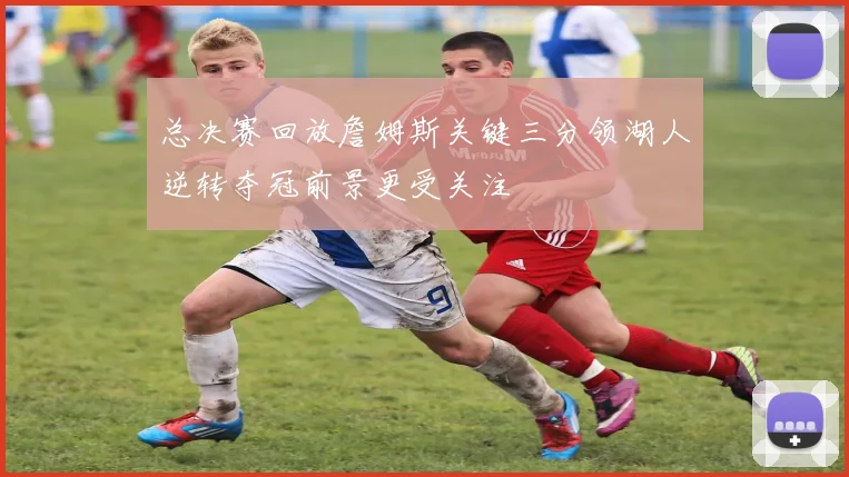 总决赛回放詹姆斯关键三分领湖人逆转夺冠前景更受关注