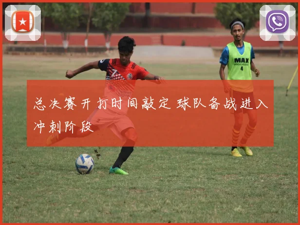 总决赛开打时间敲定 球队备战进入冲刺阶段