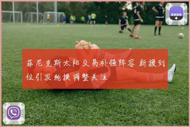 菲尼克斯太阳交易补强阵容 新援到位引发轮换调整关注